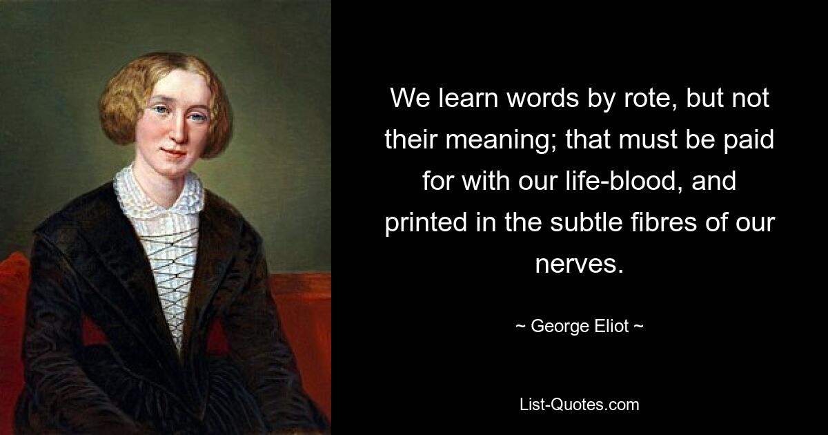 We learn words by rote, but not their meaning; that must be paid for with our life-blood, and printed in the subtle fibres of our nerves. — © George Eliot