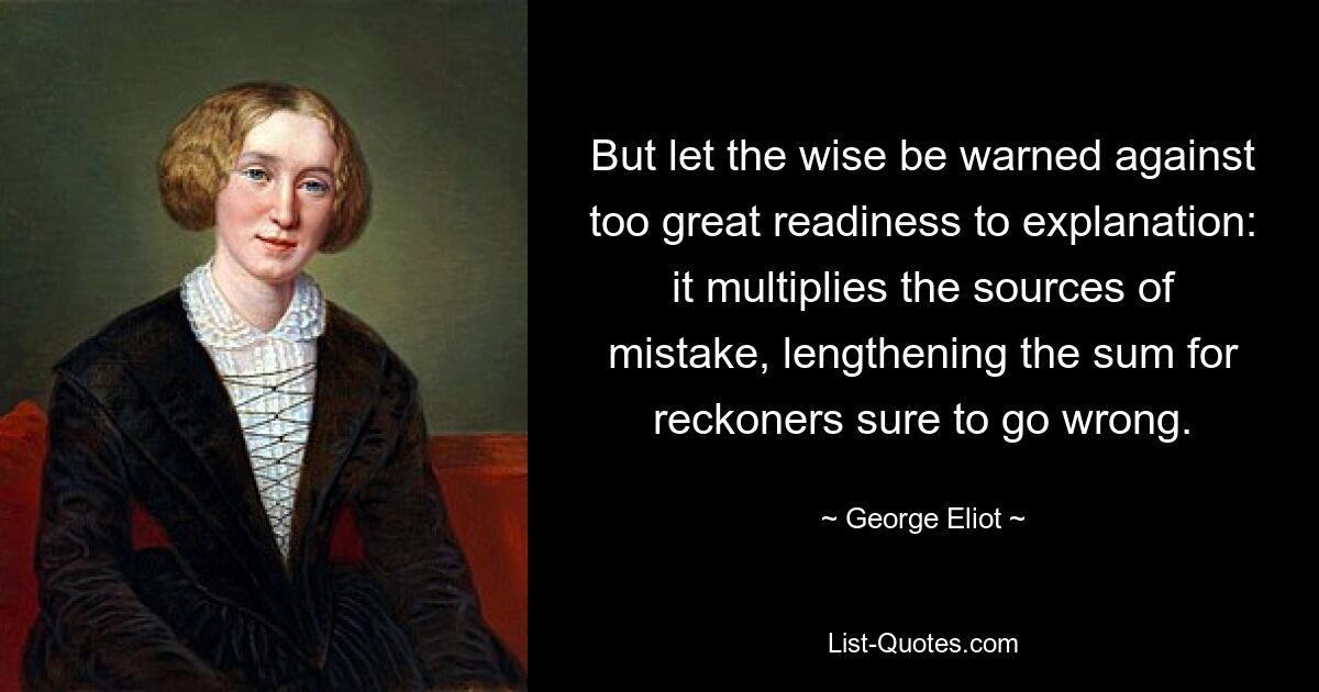 But let the wise be warned against too great readiness to explanation: it multiplies the sources of mistake, lengthening the sum for reckoners sure to go wrong. — © George Eliot