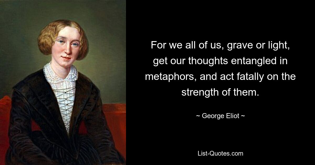 For we all of us, grave or light, get our thoughts entangled in metaphors, and act fatally on the strength of them. — © George Eliot