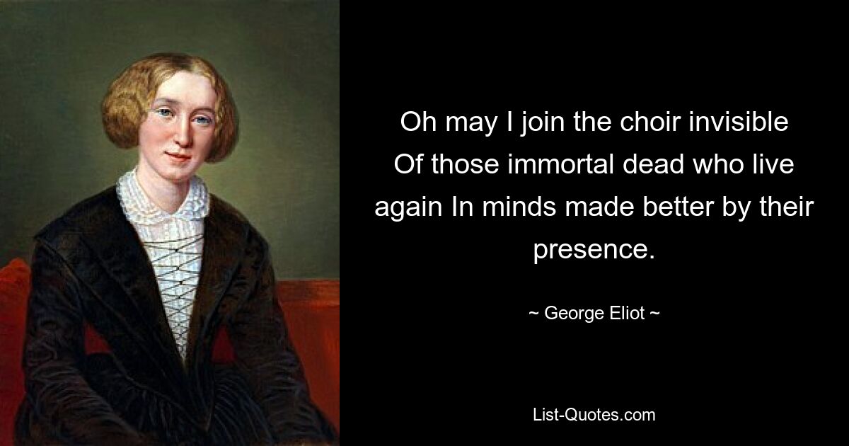 Oh may I join the choir invisible Of those immortal dead who live again In minds made better by their presence. — © George Eliot