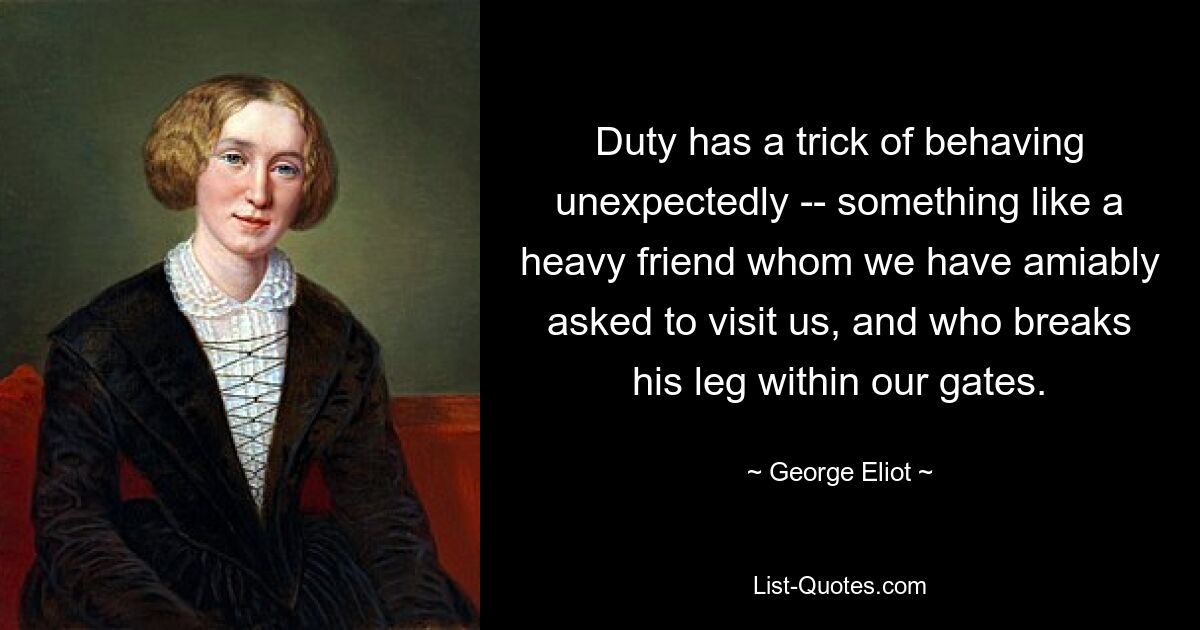 Duty has a trick of behaving unexpectedly -- something like a heavy friend whom we have amiably asked to visit us, and who breaks his leg within our gates. — © George Eliot