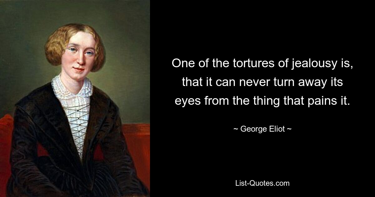 One of the tortures of jealousy is, that it can never turn away its eyes from the thing that pains it. — © George Eliot