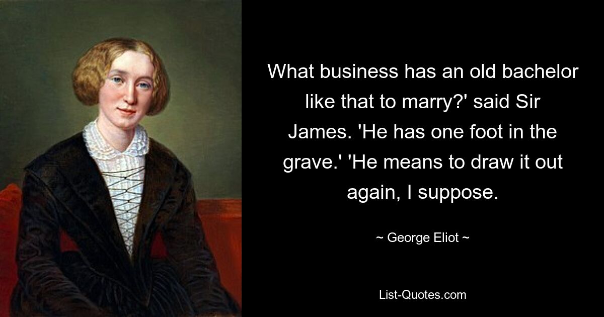 What business has an old bachelor like that to marry?' said Sir James. 'He has one foot in the grave.' 'He means to draw it out again, I suppose. — © George Eliot