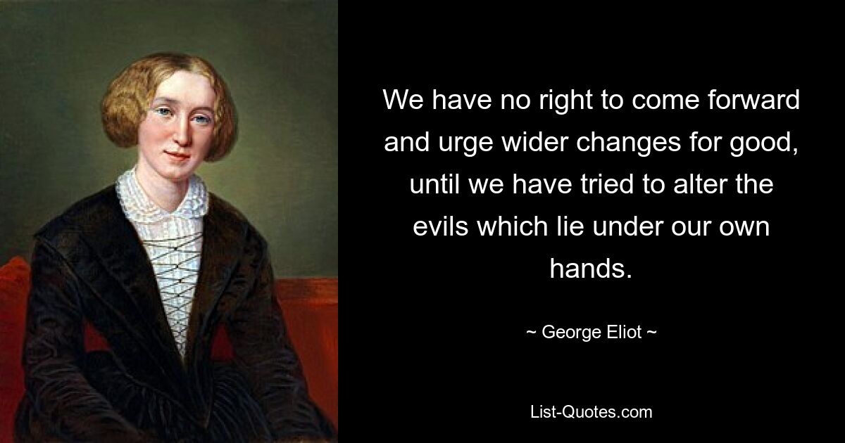 We have no right to come forward and urge wider changes for good, until we have tried to alter the evils which lie under our own hands. — © George Eliot