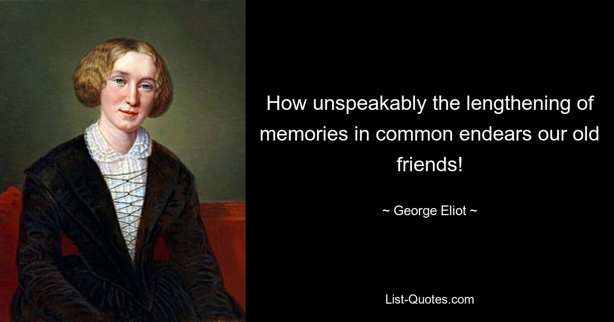 How unspeakably the lengthening of memories in common endears our old friends! — © George Eliot