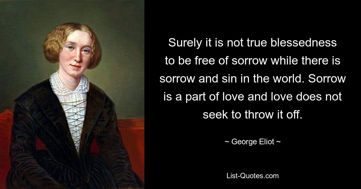 Surely it is not true blessedness to be free of sorrow while there is sorrow and sin in the world. Sorrow is a part of love and love does not seek to throw it off. — © George Eliot