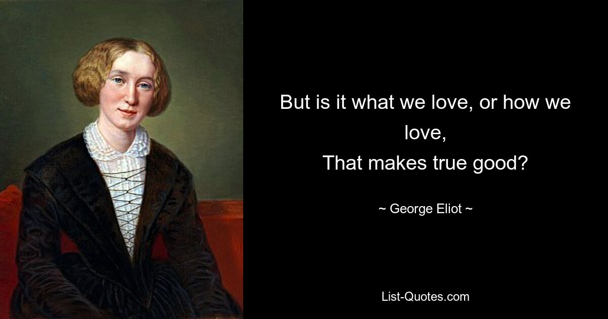 But is it what we love, or how we love,
That makes true good? — © George Eliot