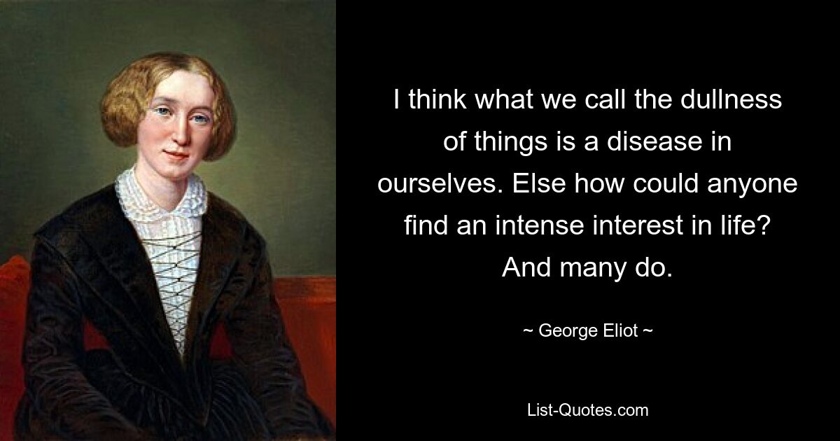 I think what we call the dullness of things is a disease in ourselves. Else how could anyone find an intense interest in life? And many do. — © George Eliot