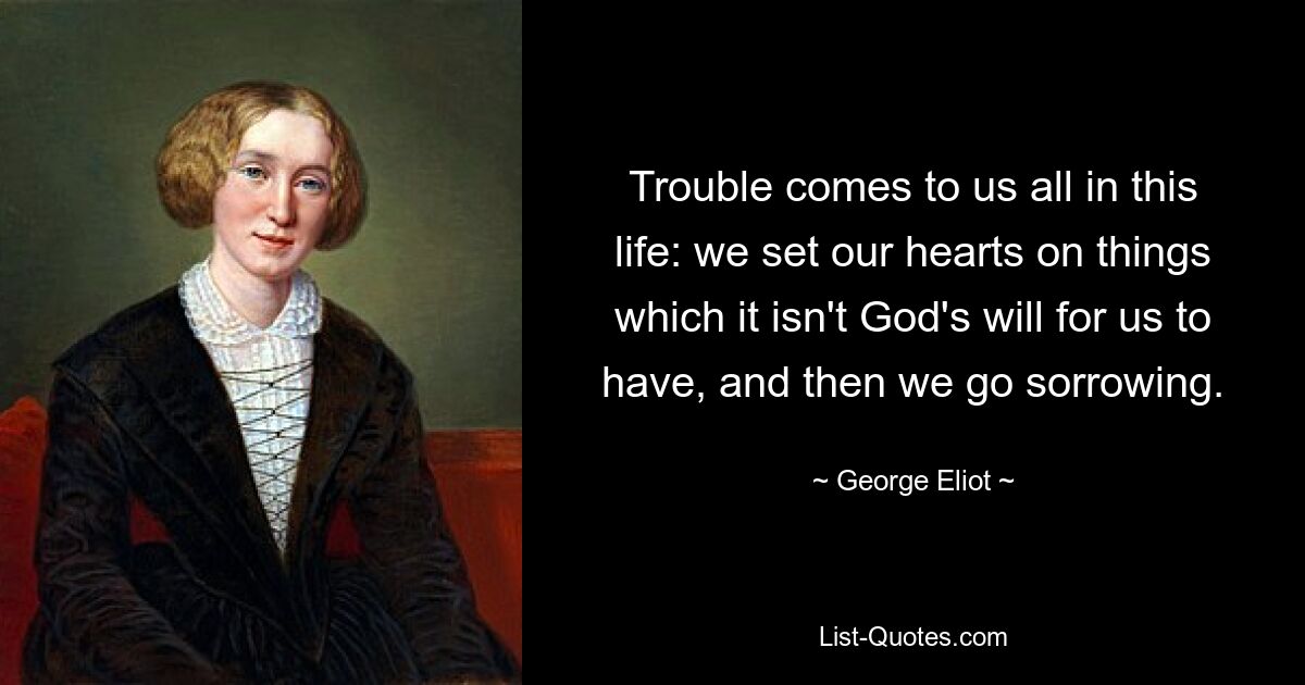 Trouble comes to us all in this life: we set our hearts on things which it isn't God's will for us to have, and then we go sorrowing. — © George Eliot