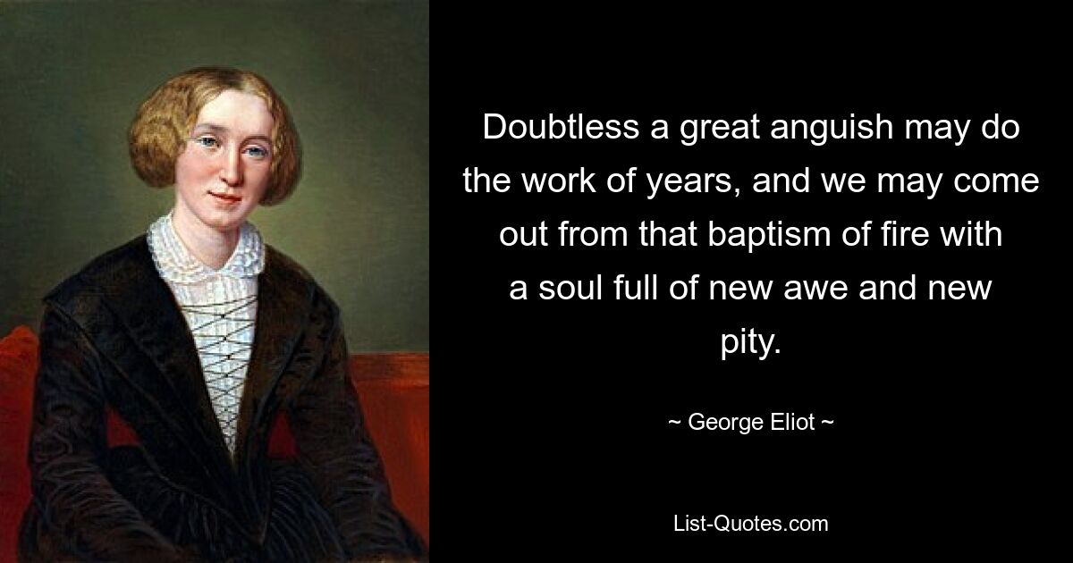 Doubtless a great anguish may do the work of years, and we may come out from that baptism of fire with a soul full of new awe and new pity. — © George Eliot