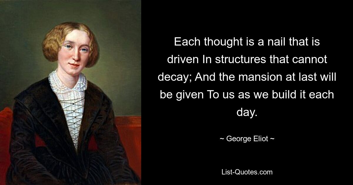 Each thought is a nail that is driven In structures that cannot decay; And the mansion at last will be given To us as we build it each day. — © George Eliot