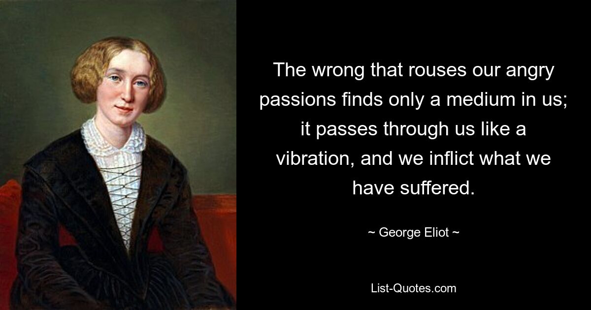 The wrong that rouses our angry passions finds only a medium in us; it passes through us like a vibration, and we inflict what we have suffered. — © George Eliot