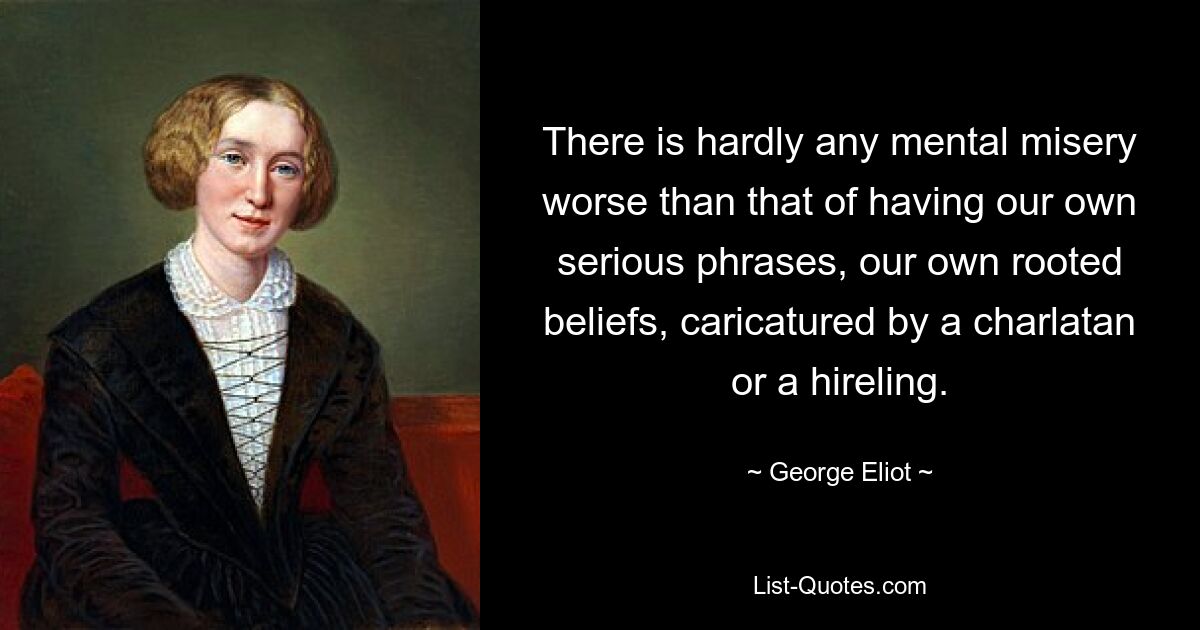 There is hardly any mental misery worse than that of having our own serious phrases, our own rooted beliefs, caricatured by a charlatan or a hireling. — © George Eliot