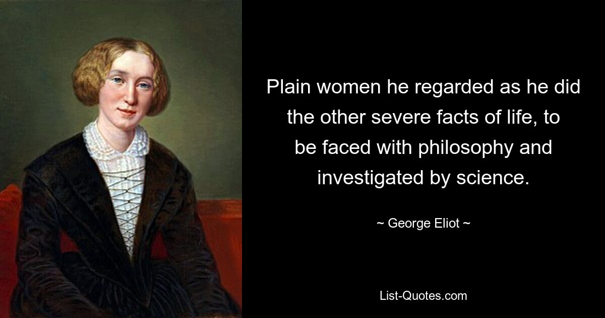 Plain women he regarded as he did the other severe facts of life, to be faced with philosophy and investigated by science. — © George Eliot