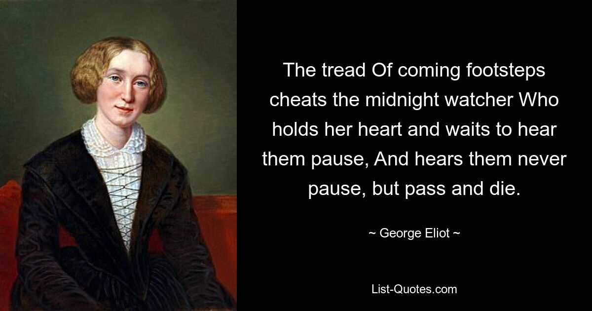 The tread Of coming footsteps cheats the midnight watcher Who holds her heart and waits to hear them pause, And hears them never pause, but pass and die. — © George Eliot