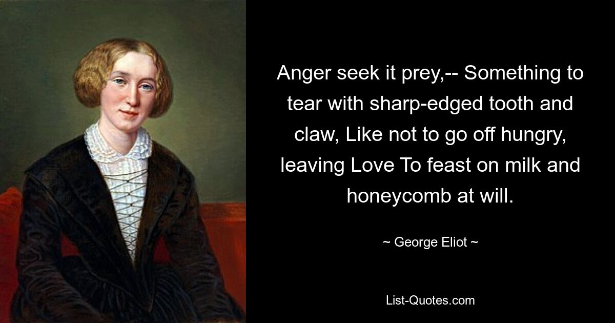 Anger seek it prey,-- Something to tear with sharp-edged tooth and claw, Like not to go off hungry, leaving Love To feast on milk and honeycomb at will. — © George Eliot