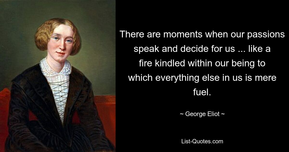 There are moments when our passions speak and decide for us ... like a fire kindled within our being to which everything else in us is mere fuel. — © George Eliot