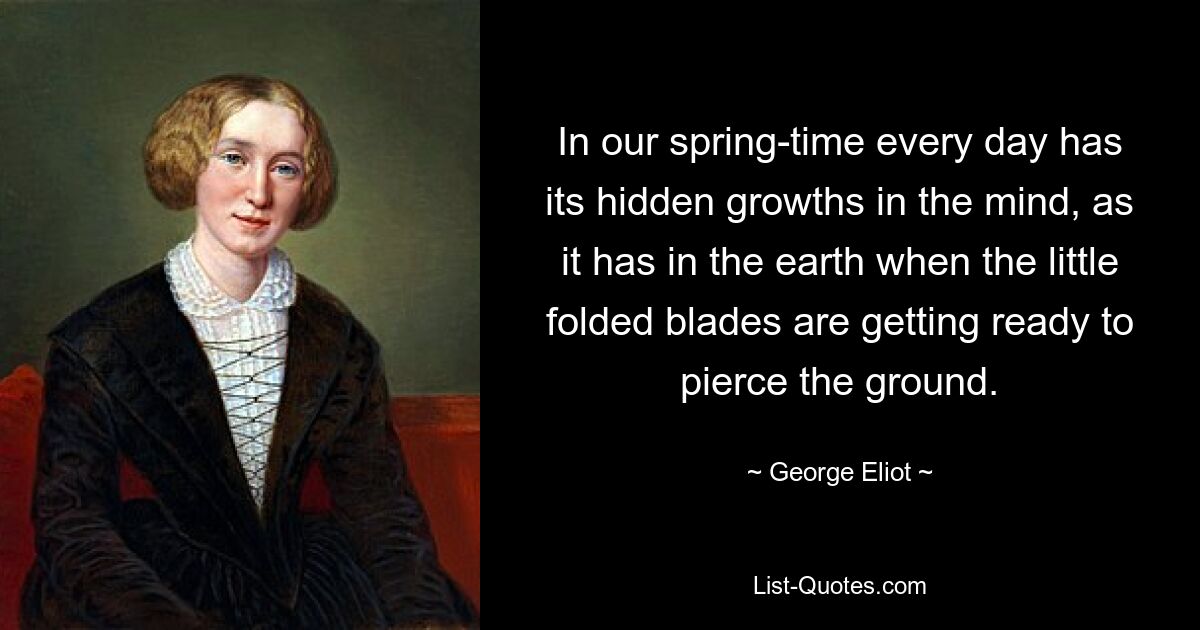 In our spring-time every day has its hidden growths in the mind, as it has in the earth when the little folded blades are getting ready to pierce the ground. — © George Eliot