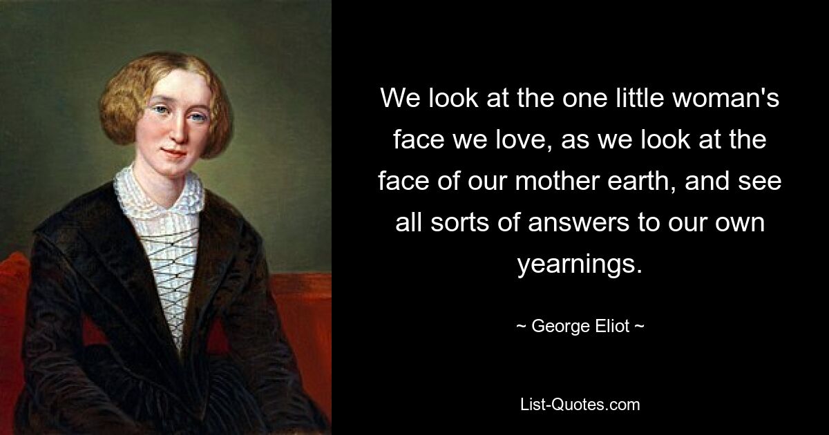 We look at the one little woman's face we love, as we look at the face of our mother earth, and see all sorts of answers to our own yearnings. — © George Eliot