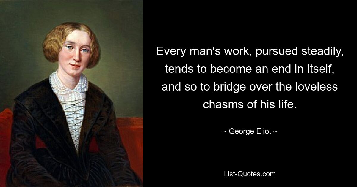 Every man's work, pursued steadily, tends to become an end in itself, and so to bridge over the loveless chasms of his life. — © George Eliot