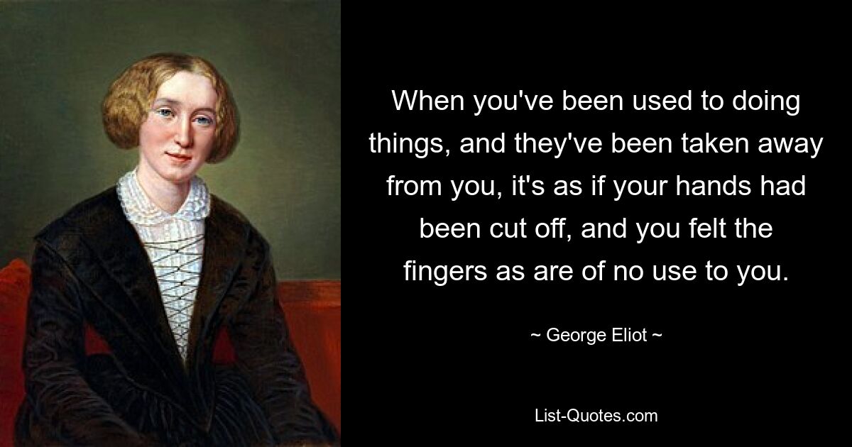 When you've been used to doing things, and they've been taken away from you, it's as if your hands had been cut off, and you felt the fingers as are of no use to you. — © George Eliot