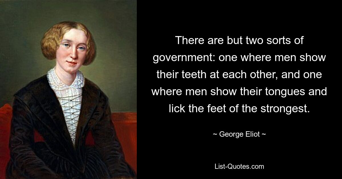 There are but two sorts of government: one where men show their teeth at each other, and one where men show their tongues and lick the feet of the strongest. — © George Eliot