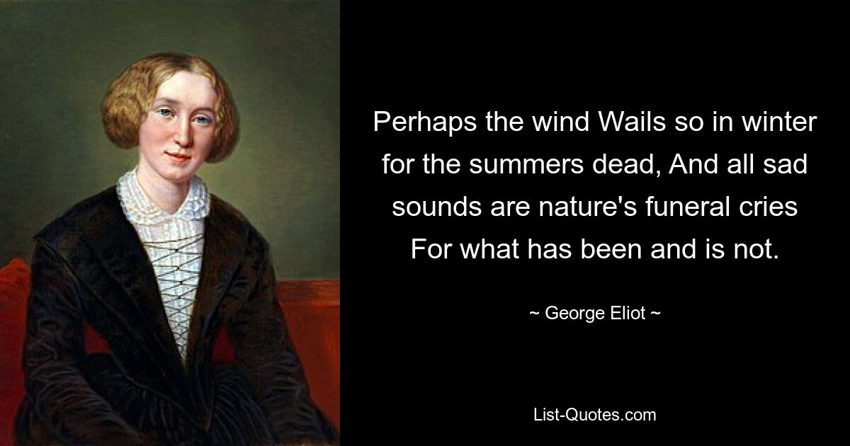 Perhaps the wind Wails so in winter for the summers dead, And all sad sounds are nature's funeral cries For what has been and is not. — © George Eliot