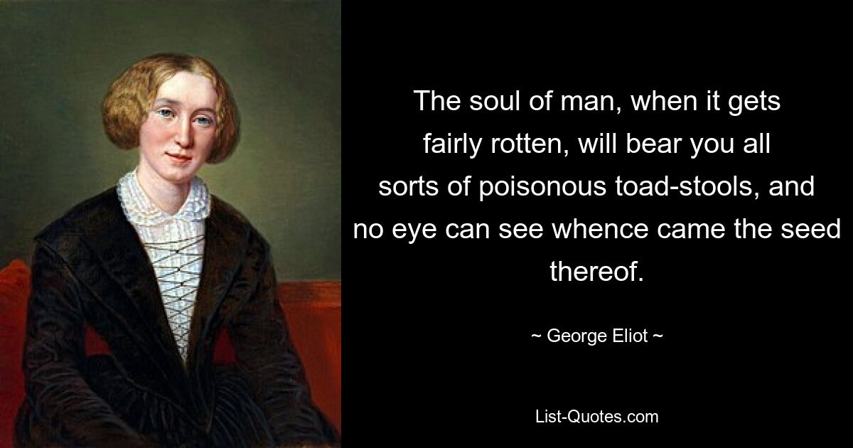 The soul of man, when it gets fairly rotten, will bear you all sorts of poisonous toad-stools, and no eye can see whence came the seed thereof. — © George Eliot