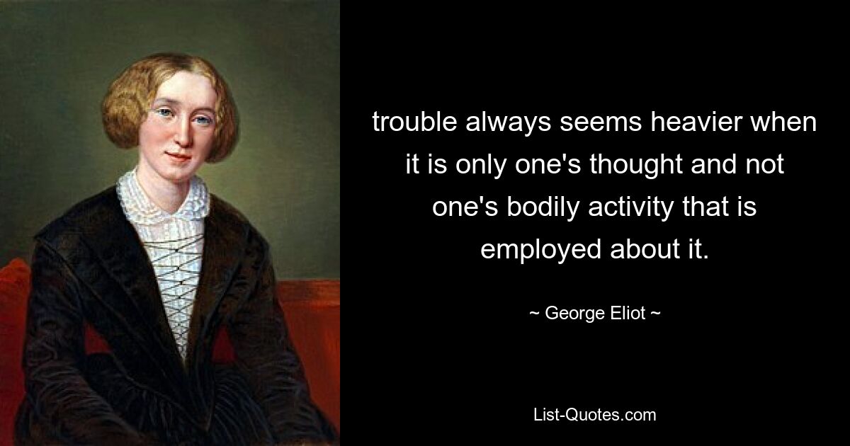 trouble always seems heavier when it is only one's thought and not one's bodily activity that is employed about it. — © George Eliot