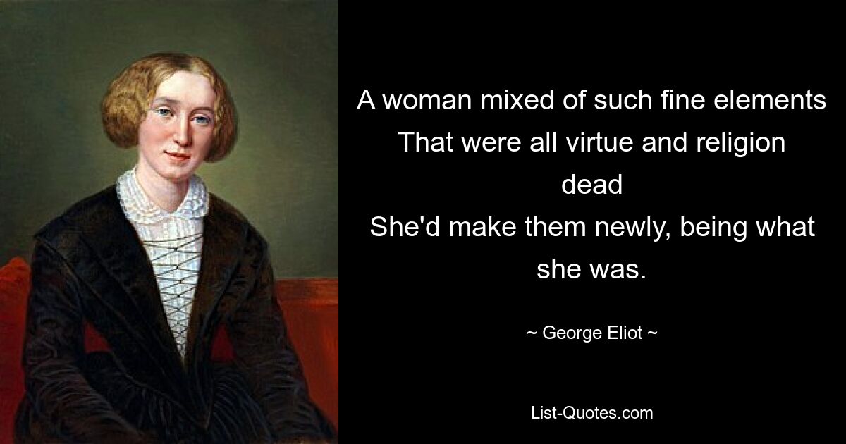 A woman mixed of such fine elements
That were all virtue and religion dead
She'd make them newly, being what she was. — © George Eliot