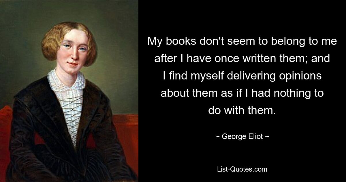 My books don't seem to belong to me after I have once written them; and I find myself delivering opinions about them as if I had nothing to do with them. — © George Eliot