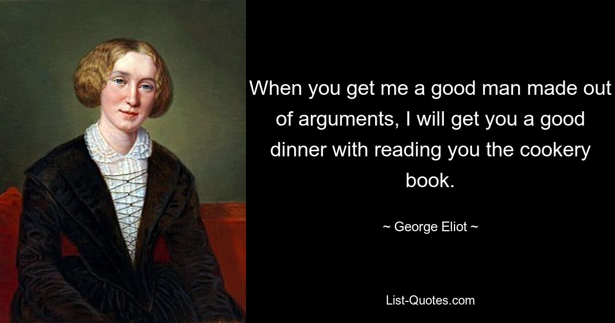 When you get me a good man made out of arguments, I will get you a good dinner with reading you the cookery book. — © George Eliot