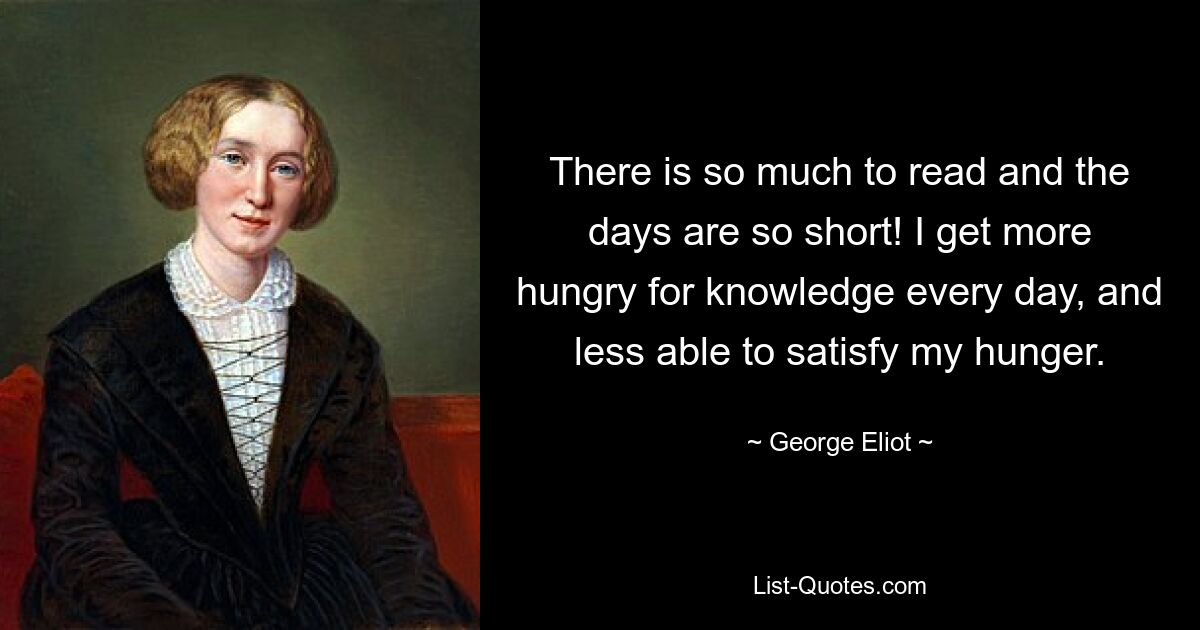 There is so much to read and the days are so short! I get more hungry for knowledge every day, and less able to satisfy my hunger. — © George Eliot