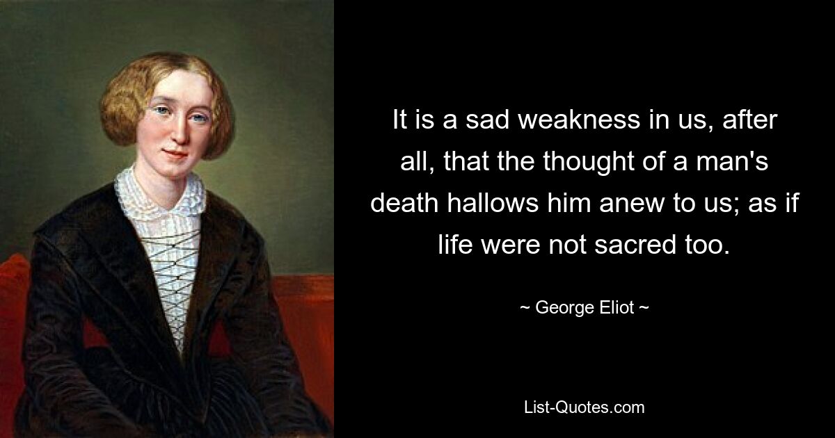 It is a sad weakness in us, after all, that the thought of a man's death hallows him anew to us; as if life were not sacred too. — © George Eliot