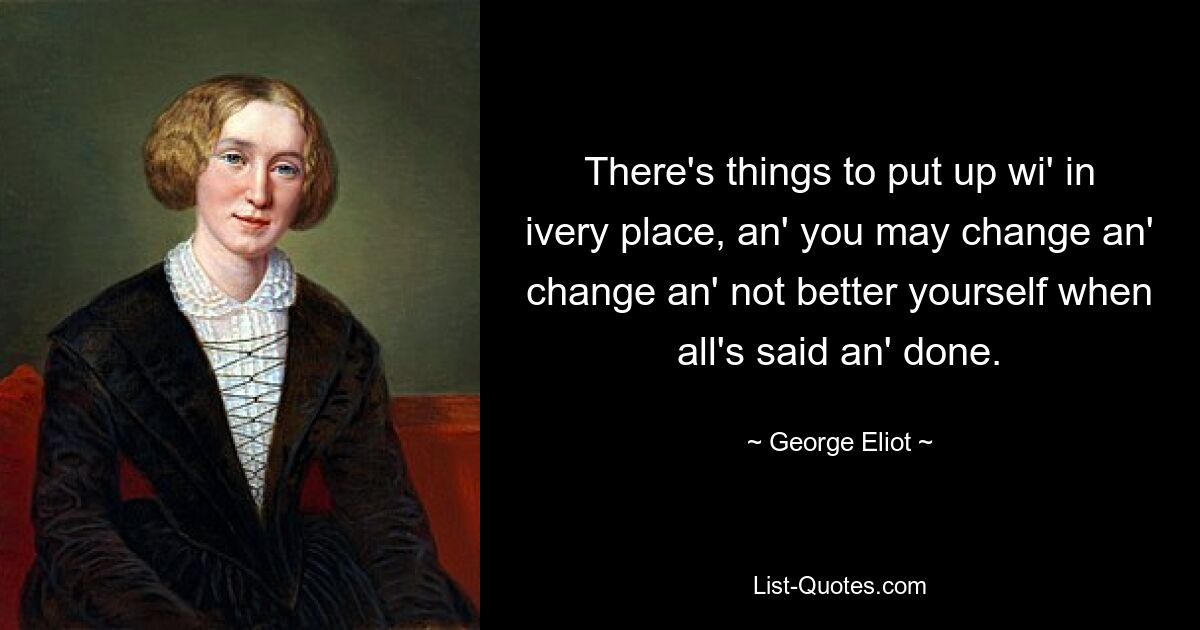 There's things to put up wi' in ivery place, an' you may change an' change an' not better yourself when all's said an' done. — © George Eliot