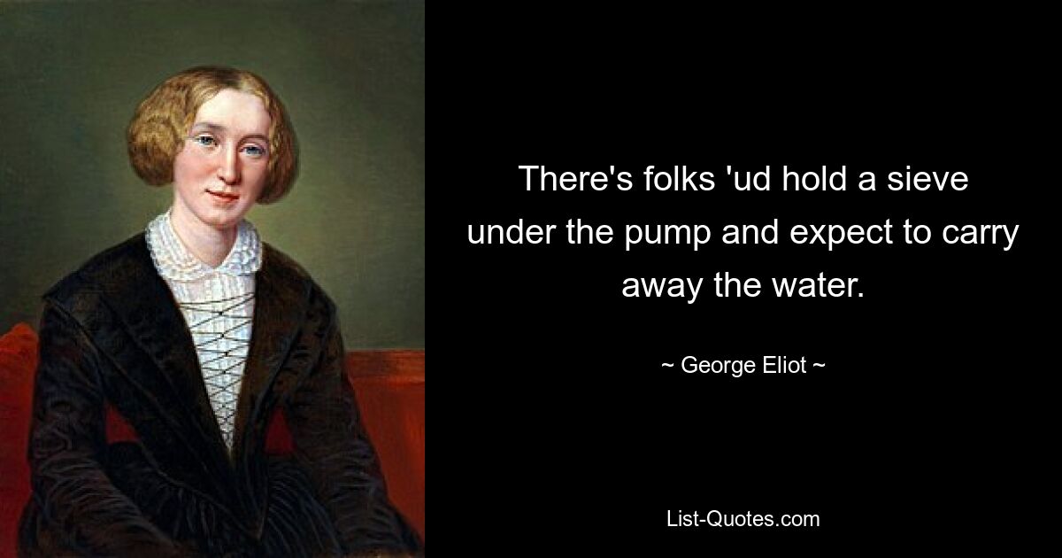 There's folks 'ud hold a sieve under the pump and expect to carry away the water. — © George Eliot