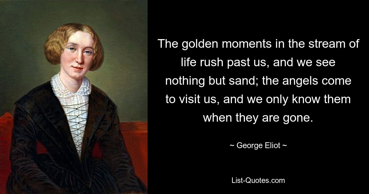 The golden moments in the stream of life rush past us, and we see nothing but sand; the angels come to visit us, and we only know them when they are gone. — © George Eliot