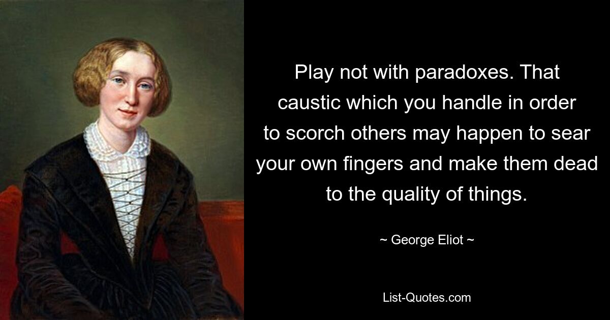 Play not with paradoxes. That caustic which you handle in order to scorch others may happen to sear your own fingers and make them dead to the quality of things. — © George Eliot