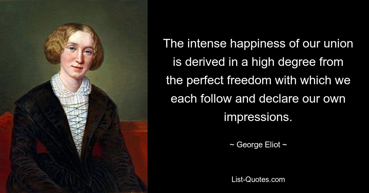 The intense happiness of our union is derived in a high degree from the perfect freedom with which we each follow and declare our own impressions. — © George Eliot