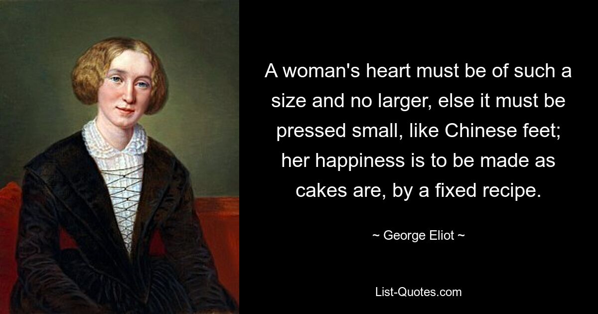 A woman's heart must be of such a size and no larger, else it must be pressed small, like Chinese feet; her happiness is to be made as cakes are, by a fixed recipe. — © George Eliot