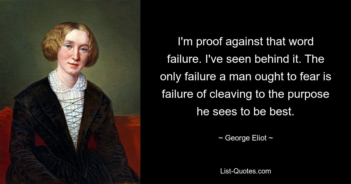 I'm proof against that word failure. I've seen behind it. The only failure a man ought to fear is failure of cleaving to the purpose he sees to be best. — © George Eliot