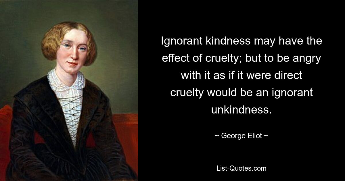 Unwissende Freundlichkeit kann die Wirkung von Grausamkeit haben; aber darüber wütend zu sein, als ob es direkte Grausamkeit wäre, wäre eine ignorante Unfreundlichkeit. — © George Eliot 