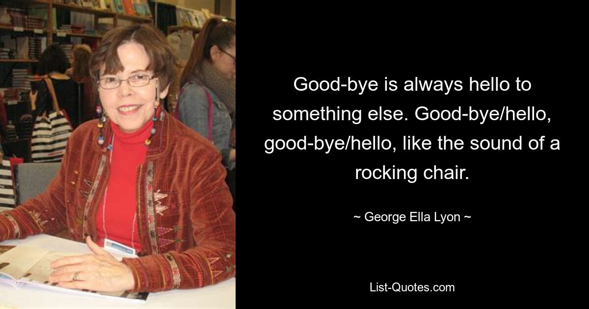 Good-bye is always hello to something else. Good-bye/hello, good-bye/hello, like the sound of a rocking chair. — © George Ella Lyon