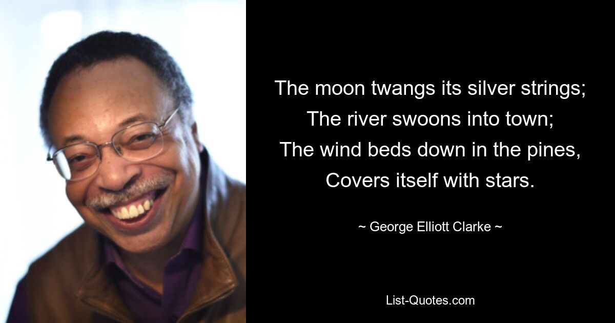 The moon twangs its silver strings;
The river swoons into town;
The wind beds down in the pines,
Covers itself with stars. — © George Elliott Clarke