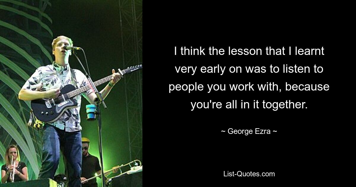 I think the lesson that I learnt very early on was to listen to people you work with, because you're all in it together. — © George Ezra