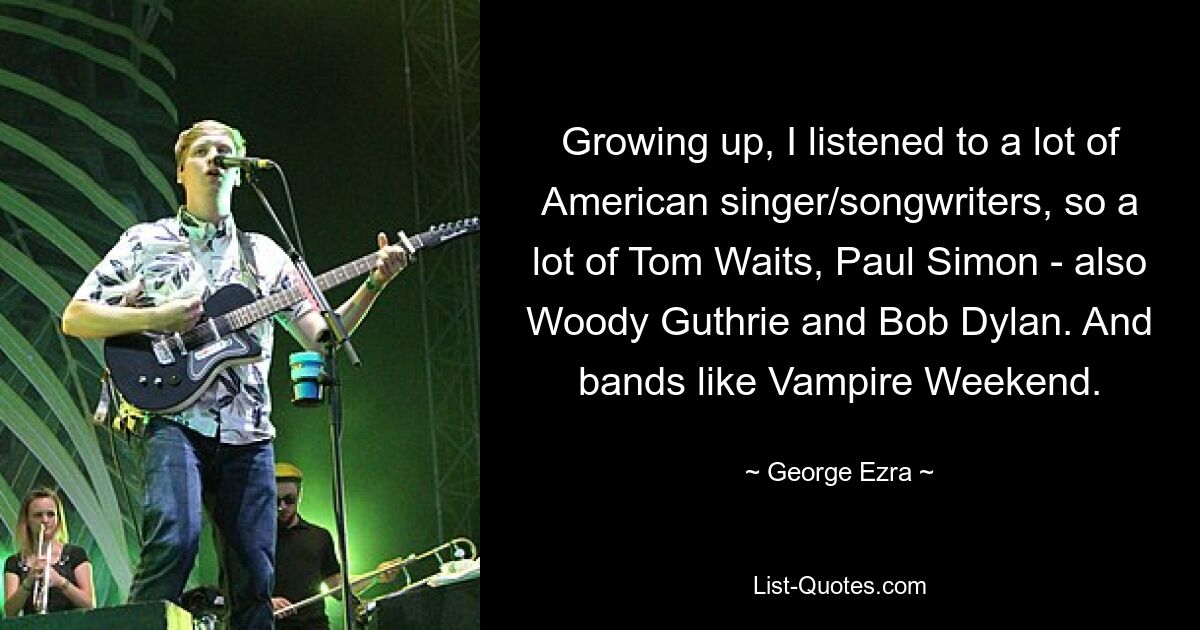 Growing up, I listened to a lot of American singer/songwriters, so a lot of Tom Waits, Paul Simon - also Woody Guthrie and Bob Dylan. And bands like Vampire Weekend. — © George Ezra