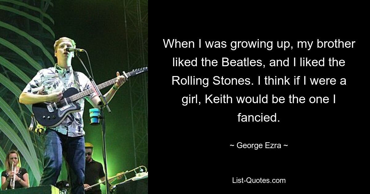 When I was growing up, my brother liked the Beatles, and I liked the Rolling Stones. I think if I were a girl, Keith would be the one I fancied. — © George Ezra