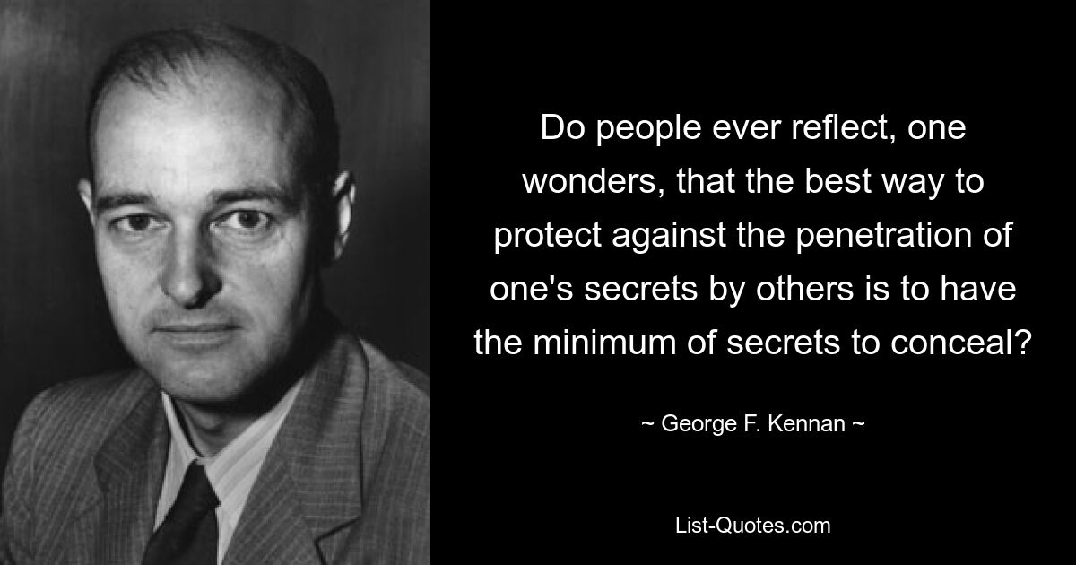 Do people ever reflect, one wonders, that the best way to protect against the penetration of one's secrets by others is to have the minimum of secrets to conceal? — © George F. Kennan