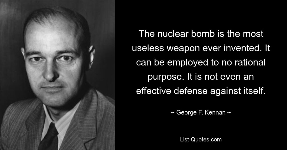 The nuclear bomb is the most useless weapon ever invented. It can be employed to no rational purpose. It is not even an effective defense against itself. — © George F. Kennan