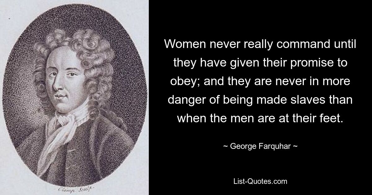 Women never really command until they have given their promise to obey; and they are never in more danger of being made slaves than when the men are at their feet. — © George Farquhar